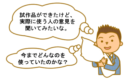 試作品ができたけど、実際に使う人の意見を聞いてみたいな。今までどんなのを使っていたのかな？